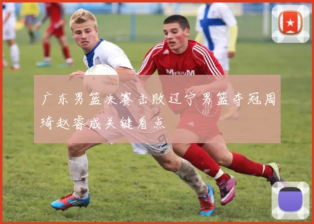 广东男篮决赛击败辽宁男篮夺冠周琦赵睿成关键看点