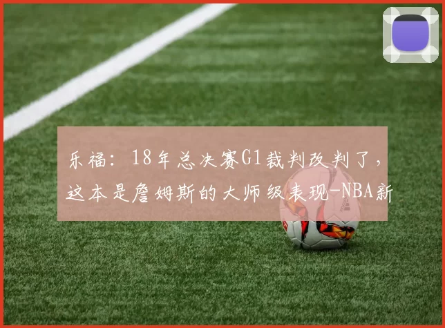 乐福：18年总决赛G1裁判改判了，这本是詹姆斯的大师级表现-NBA新闻