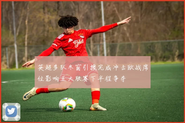英超多队冬窗引援完成冲击欧战席位影响五大联赛下半程争夺