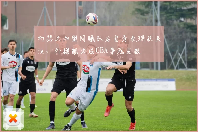 约瑟夫加盟同曦队后首秀表现获关注，外援能力成CBA争冠变数