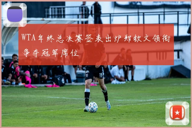 WTA年终总决赛签表出炉郑钦文领衔争夺冠军席位