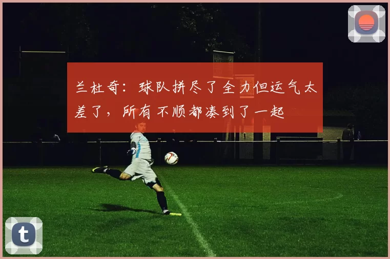 兰杜奇：球队拼尽了全力但运气太差了，所有不顺都凑到了一起