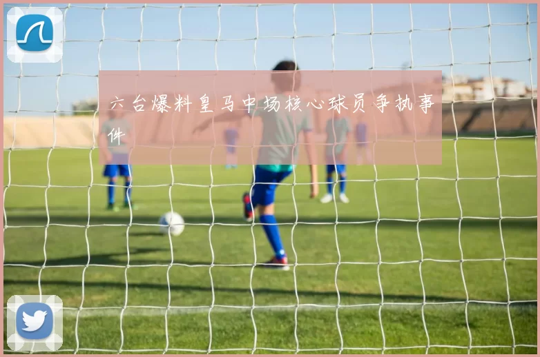 六台爆料皇马中场核心球员争执事件