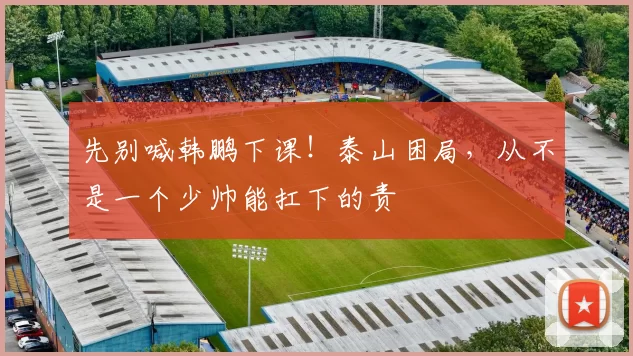 先别喊韩鹏下课！泰山困局，从不是一个少帅能扛下的责