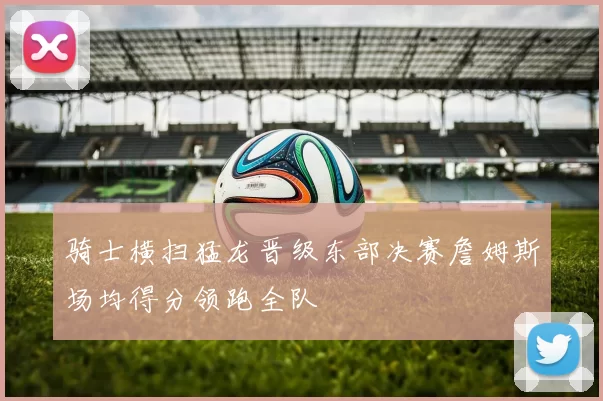 骑士横扫猛龙晋级东部决赛詹姆斯场均得分领跑全队