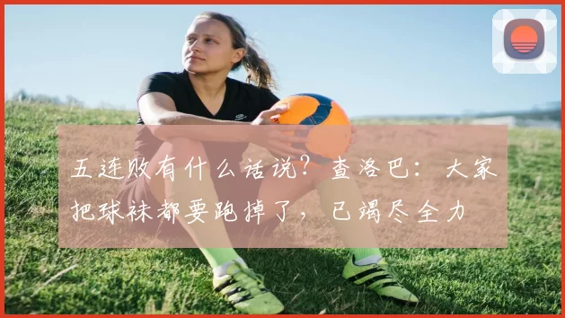 五连败有什么话说？查洛巴：大家把球袜都要跑掉了，已竭尽全力