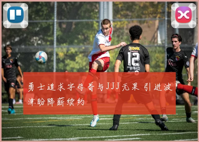 勇士追求字母哥与JJJ无果 引进波津盼降薪续约