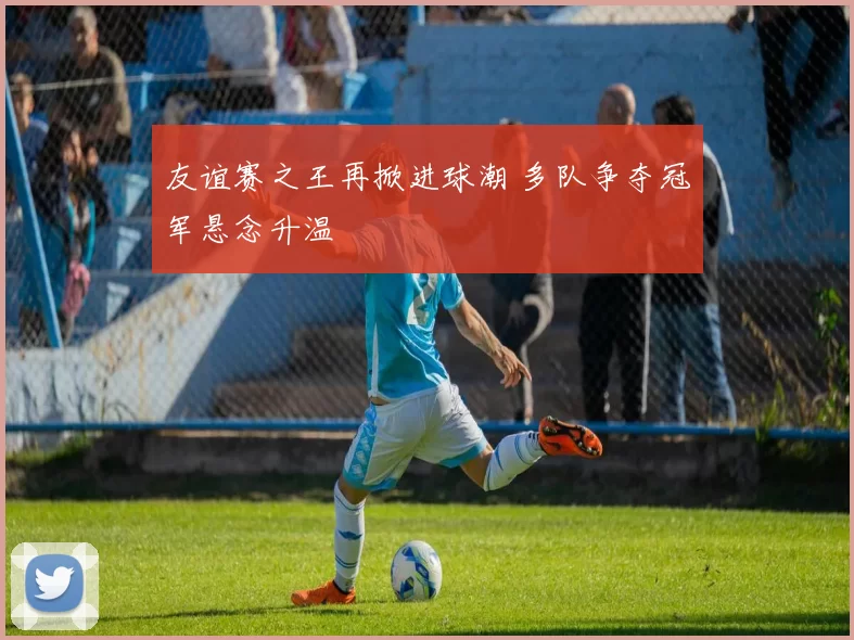 友谊赛之王再掀进球潮 多队争夺冠军悬念升温