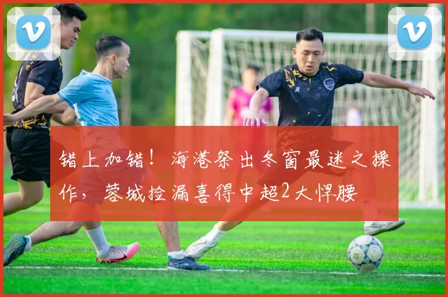 错上加错！海港祭出冬窗最迷之操作，蓉城捡漏喜得中超2大悍腰