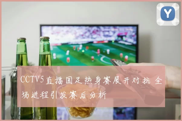 CCTV5直播国足热身赛展开对抗 全场进程引发赛后分析