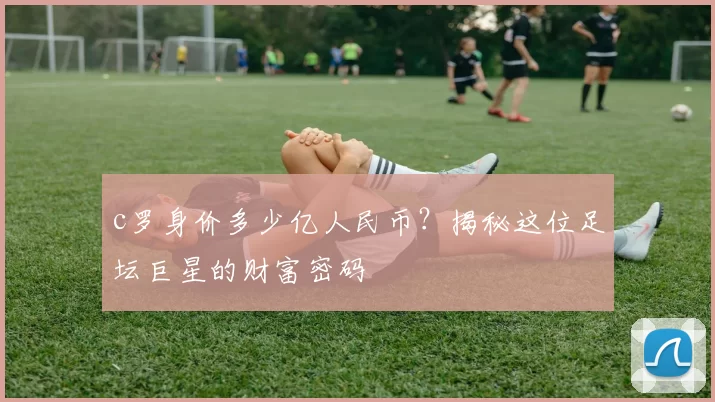 c罗身价多少亿人民币？揭秘这位足坛巨星的财富密码