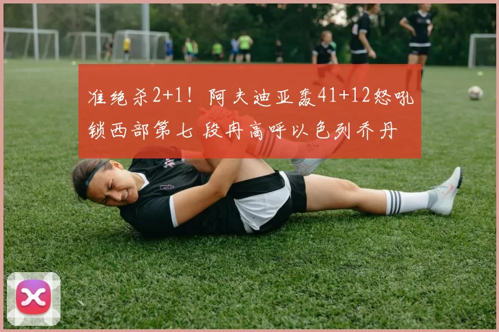 准绝杀2+1！阿夫迪亚轰41+12怒吼锁西部第七 段冉高呼以色列乔丹