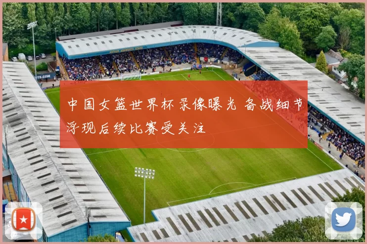 中国女篮世界杯录像曝光 备战细节浮现后续比赛受关注