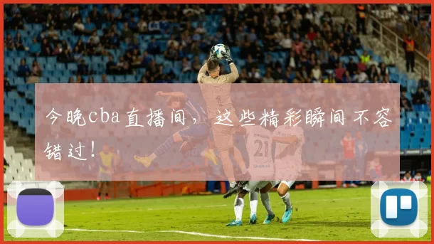 今晚cba直播间，这些精彩瞬间不容错过！