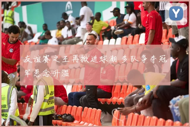 友谊赛之王再掀进球潮 多队争夺冠军悬念升温