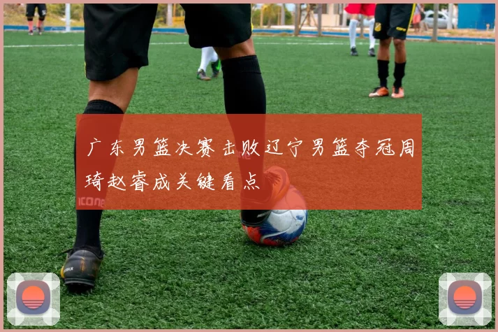 广东男篮决赛击败辽宁男篮夺冠周琦赵睿成关键看点