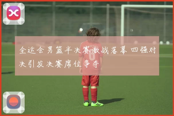 全运会男篮半决赛激战落幕 四强对决引发决赛席位争夺