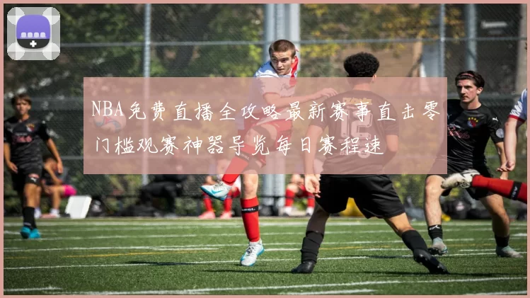 NBA免费直播全攻略最新赛事直击零门槛观赛神器导览每日赛程速