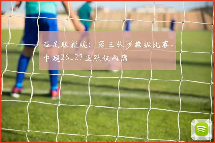 亚足联新规：若三队涉操纵比赛，中超26_27亚冠仅两席
