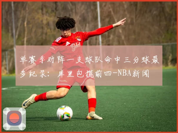 单赛季对阵一支球队命中三分球最多纪录：库里包揽前四-NBA新闻