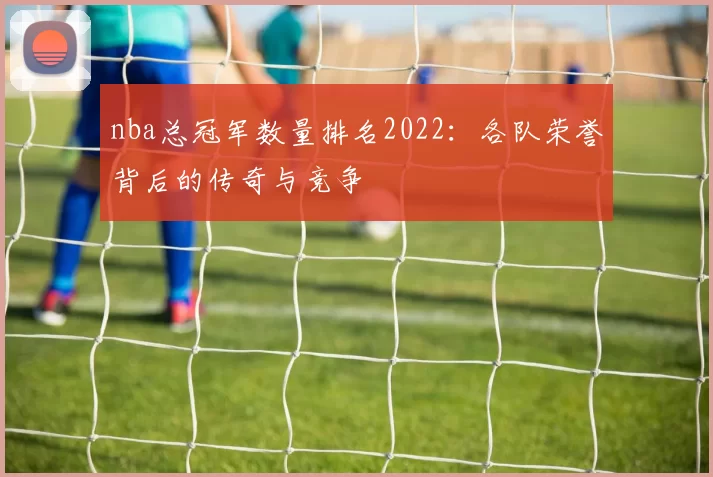 nba总冠军数量排名2022：各队荣誉背后的传奇与竞争