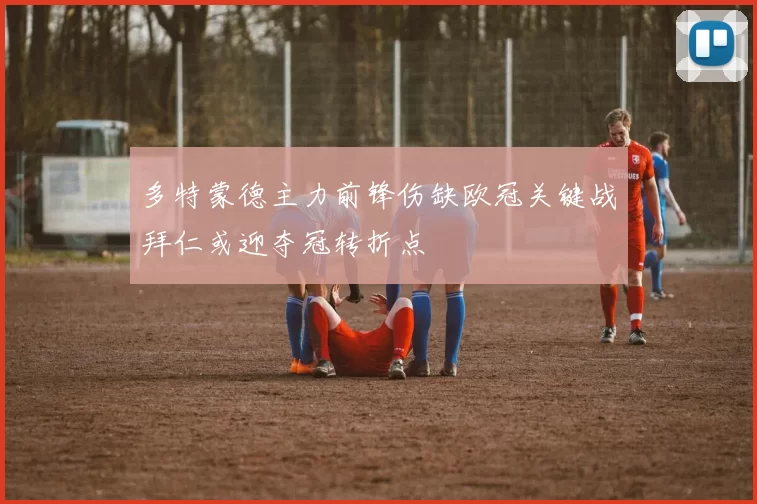 多特蒙德主力前锋伤缺欧冠关键战拜仁或迎夺冠转折点