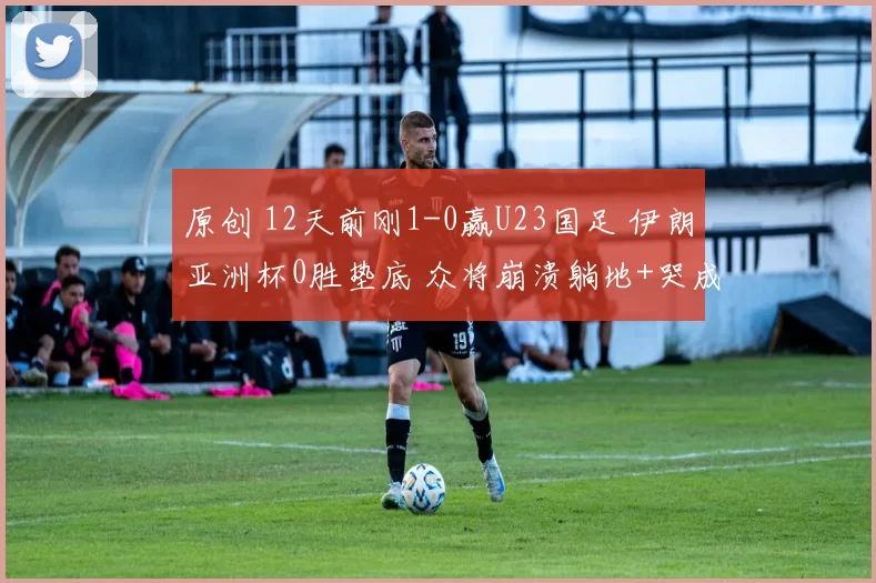 原创 12天前刚1-0赢U23国足 伊朗亚洲杯0胜垫底 众将崩溃躺地+哭成泪人