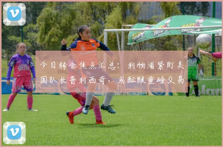 今日转会焦点汇总：利物浦紧盯美国队长普利西奇，或酝酿重磅交易！