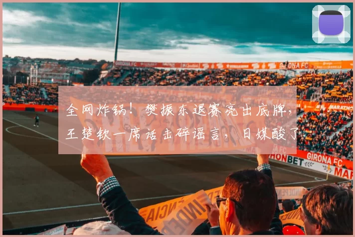 全网炸锅！樊振东退赛亮出底牌，王楚钦一席话击碎谣言，日媒酸了