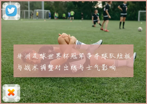 非洲足球世界杯冠军争夺球队短板与战术调整对出线与士气影响