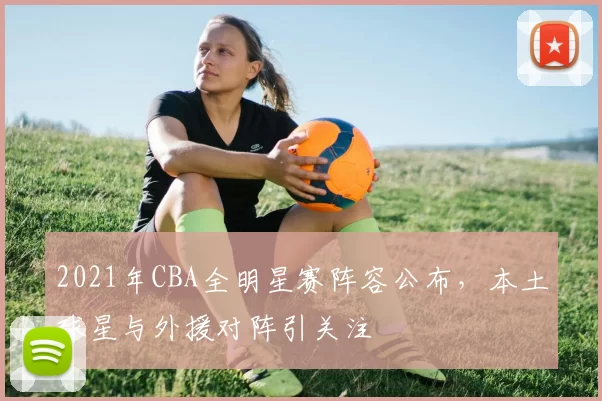 2021年CBA全明星赛阵容公布，本土球星与外援对阵引关注