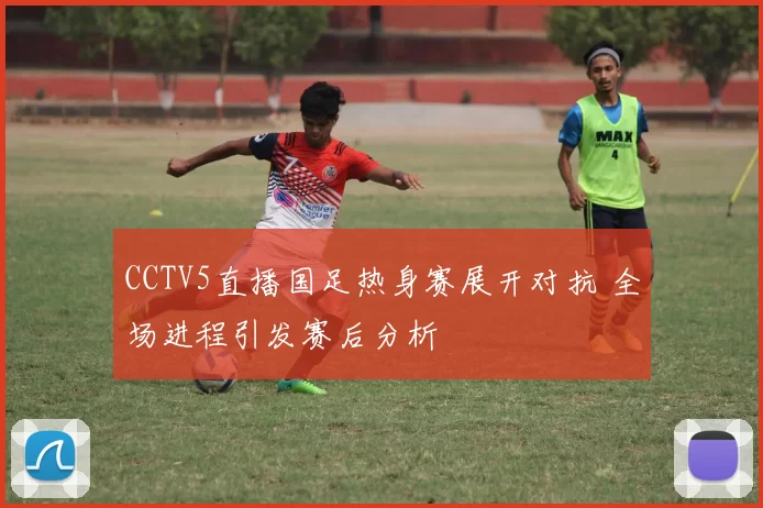 CCTV5直播国足热身赛展开对抗 全场进程引发赛后分析